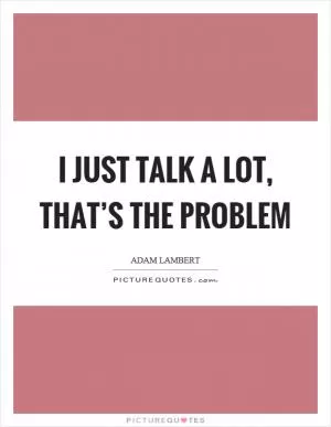 I just talk a lot, that’s the problem Picture Quote #1
