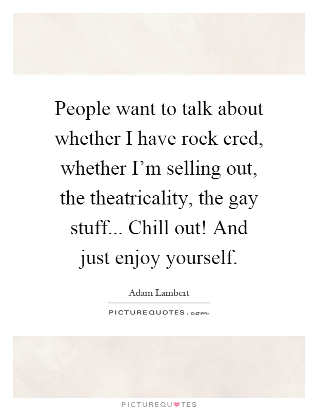 People want to talk about whether I have rock cred, whether I'm selling out, the theatricality, the gay stuff... Chill out! And just enjoy yourself Picture Quote #1