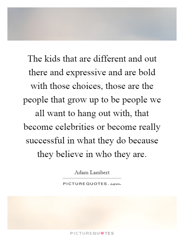 The kids that are different and out there and expressive and are bold with those choices, those are the people that grow up to be people we all want to hang out with, that become celebrities or become really successful in what they do because they believe in who they are Picture Quote #1