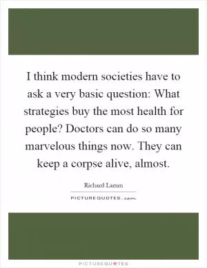 I think modern societies have to ask a very basic question: What strategies buy the most health for people? Doctors can do so many marvelous things now. They can keep a corpse alive, almost Picture Quote #1