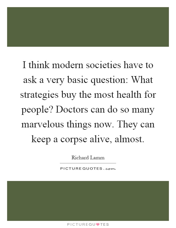 I think modern societies have to ask a very basic question: What strategies buy the most health for people? Doctors can do so many marvelous things now. They can keep a corpse alive, almost Picture Quote #1