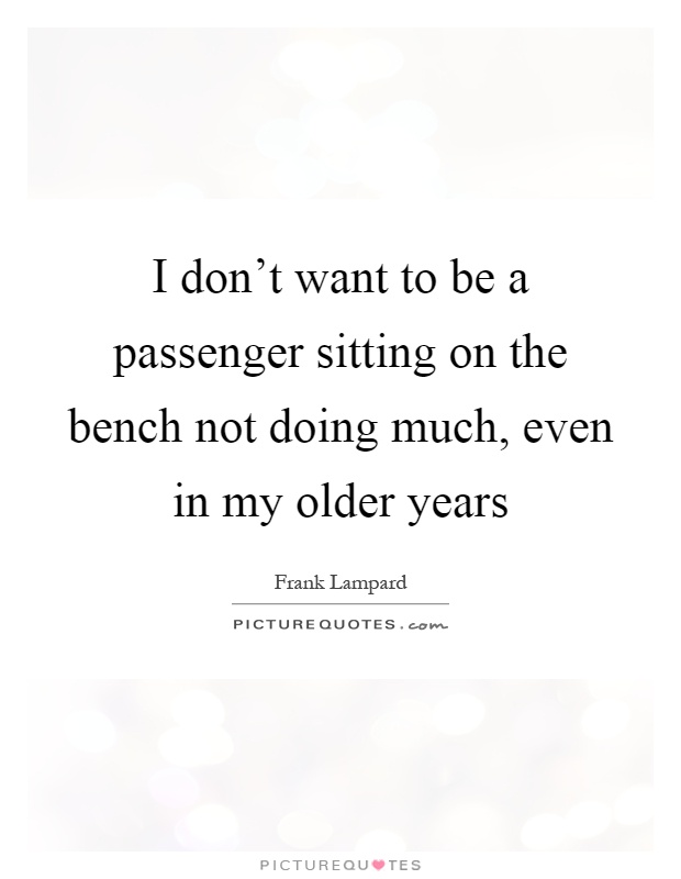 I don't want to be a passenger sitting on the bench not doing much, even in my older years Picture Quote #1