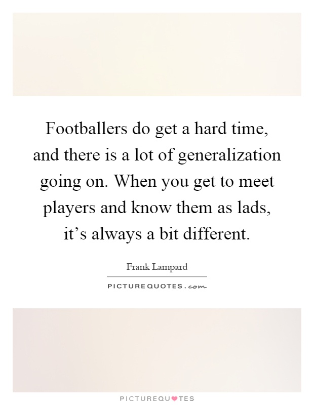 Footballers do get a hard time, and there is a lot of generalization going on. When you get to meet players and know them as lads, it's always a bit different Picture Quote #1