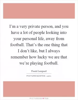 I’m a very private person, and you have a lot of people looking into your personal life, away from football. That’s the one thing that I don’t like, but I always remember how lucky we are that we’re playing football Picture Quote #1