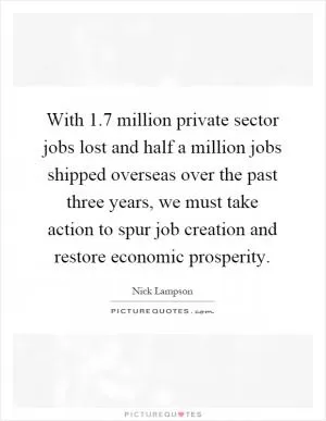 With 1.7 million private sector jobs lost and half a million jobs shipped overseas over the past three years, we must take action to spur job creation and restore economic prosperity Picture Quote #1