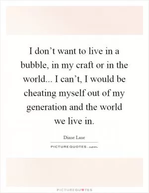 I don’t want to live in a bubble, in my craft or in the world... I can’t, I would be cheating myself out of my generation and the world we live in Picture Quote #1
