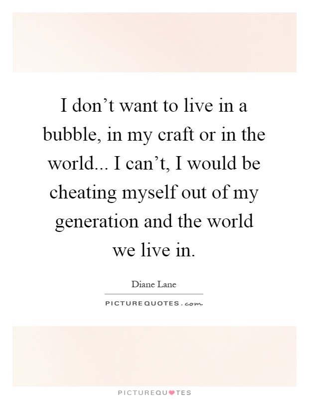 I don't want to live in a bubble, in my craft or in the world... I can't, I would be cheating myself out of my generation and the world we live in Picture Quote #1