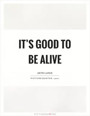 It’s good to be alive Picture Quote #1
