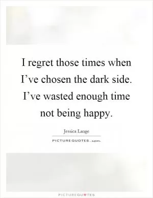 I regret those times when I’ve chosen the dark side. I’ve wasted enough time not being happy Picture Quote #1