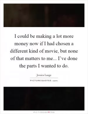 I could be making a lot more money now if I had chosen a different kind of movie, but none of that matters to me... I’ve done the parts I wanted to do Picture Quote #1