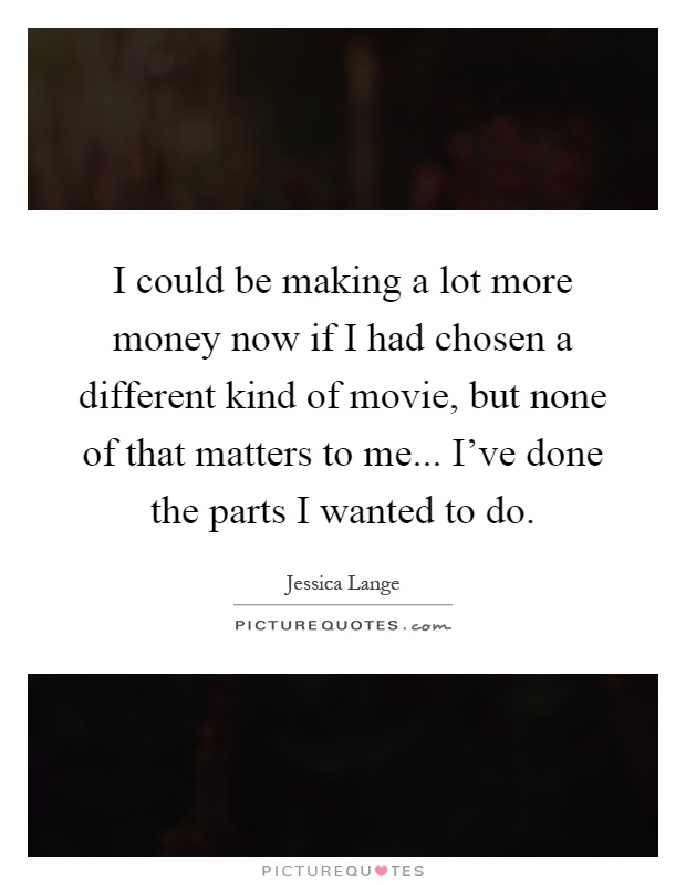 I could be making a lot more money now if I had chosen a different kind of movie, but none of that matters to me... I've done the parts I wanted to do Picture Quote #1