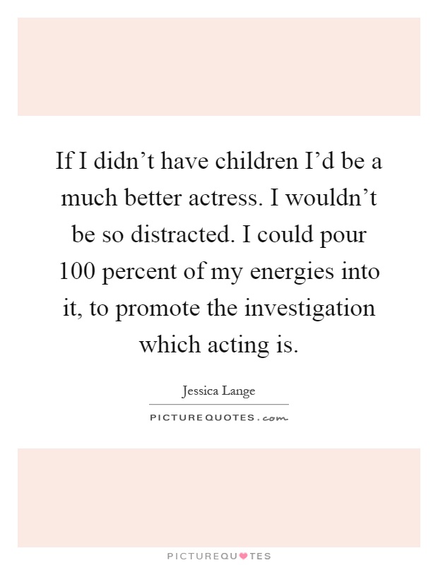 If I didn't have children I'd be a much better actress. I wouldn't be so distracted. I could pour 100 percent of my energies into it, to promote the investigation which acting is Picture Quote #1