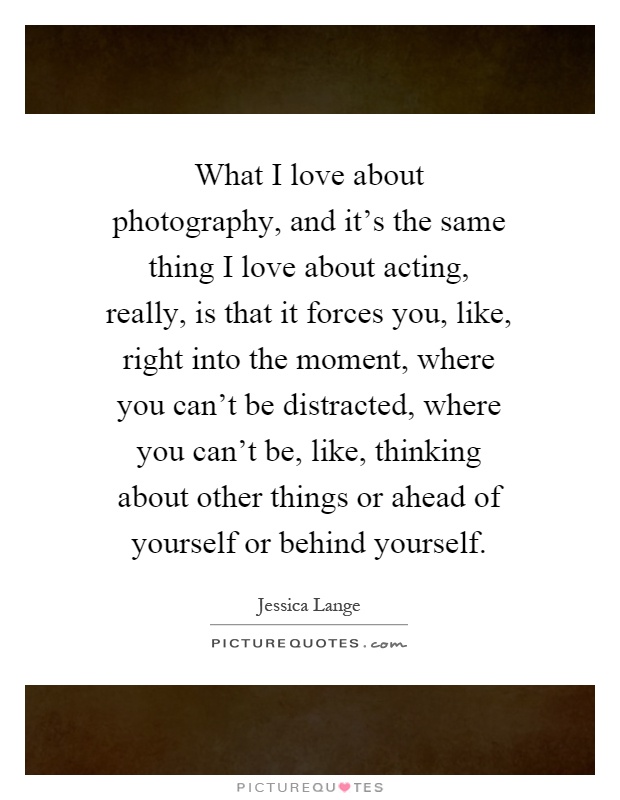 What I love about photography, and it's the same thing I love about acting, really, is that it forces you, like, right into the moment, where you can't be distracted, where you can't be, like, thinking about other things or ahead of yourself or behind yourself Picture Quote #1