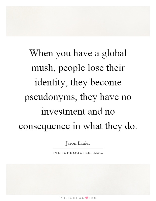 When you have a global mush, people lose their identity, they become pseudonyms, they have no investment and no consequence in what they do Picture Quote #1