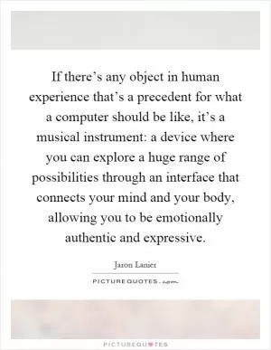 If there’s any object in human experience that’s a precedent for what a computer should be like, it’s a musical instrument: a device where you can explore a huge range of possibilities through an interface that connects your mind and your body, allowing you to be emotionally authentic and expressive Picture Quote #1