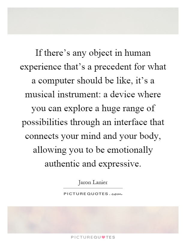 If there's any object in human experience that's a precedent for what a computer should be like, it's a musical instrument: a device where you can explore a huge range of possibilities through an interface that connects your mind and your body, allowing you to be emotionally authentic and expressive Picture Quote #1