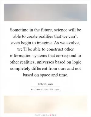 Sometime in the future, science will be able to create realities that we can’t even begin to imagine. As we evolve, we’ll be able to construct other information systems that correspond to other realities, universes based on logic completely different from ours and not based on space and time Picture Quote #1