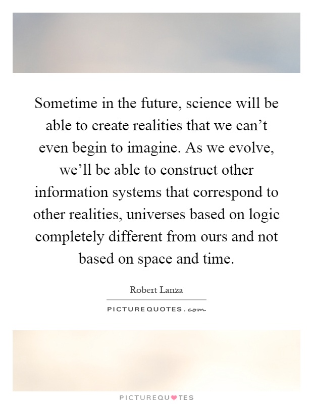 Sometime in the future, science will be able to create realities that we can't even begin to imagine. As we evolve, we'll be able to construct other information systems that correspond to other realities, universes based on logic completely different from ours and not based on space and time Picture Quote #1