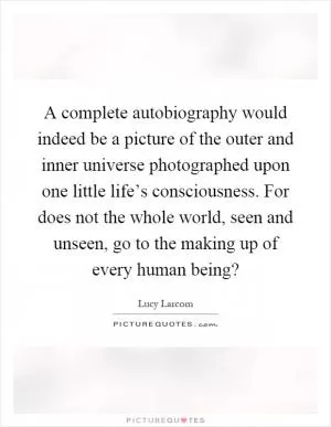 A complete autobiography would indeed be a picture of the outer and inner universe photographed upon one little life’s consciousness. For does not the whole world, seen and unseen, go to the making up of every human being? Picture Quote #1