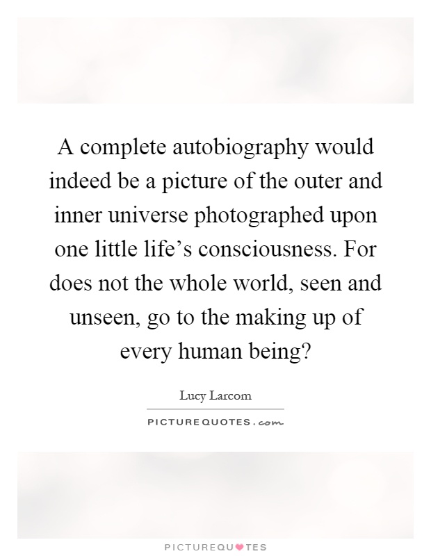 A complete autobiography would indeed be a picture of the outer and inner universe photographed upon one little life's consciousness. For does not the whole world, seen and unseen, go to the making up of every human being? Picture Quote #1