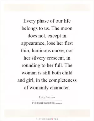 Every phase of our life belongs to us. The moon does not, except in appearance, lose her first thin, luminous curve, nor her silvery crescent, in rounding to her full. The woman is still both child and girl, in the completeness of womanly character Picture Quote #1