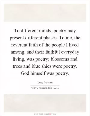 To different minds, poetry may present different phases. To me, the reverent faith of the people I lived among, and their faithful everyday living, was poetry; blossoms and trees and blue shies were poetry. God himself was poetry Picture Quote #1