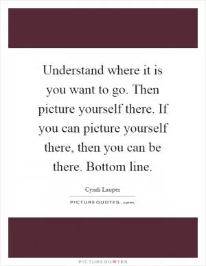 Understand where it is you want to go. Then picture yourself there. If you can picture yourself there, then you can be there. Bottom line Picture Quote #1