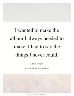 I wanted to make the album I always needed to make. I had to say the things I never could Picture Quote #1