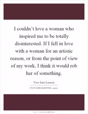 I couldn’t love a woman who inspired me to be totally disinterested. If I fell in love with a woman for an artistic reason, or from the point of view of my work, I think it would rob her of something Picture Quote #1