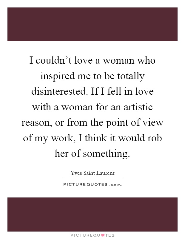 I couldn't love a woman who inspired me to be totally disinterested. If I fell in love with a woman for an artistic reason, or from the point of view of my work, I think it would rob her of something Picture Quote #1