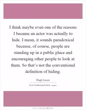 I think maybe even one of the reasons I became an actor was actually to hide. I mean, it sounds paradoxical because, of course, people are standing up in a public place and encouraging other people to look at them. So that’s not the conventional definition of hiding Picture Quote #1