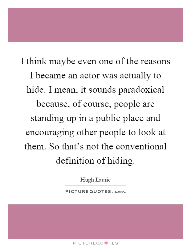 I think maybe even one of the reasons I became an actor was actually to hide. I mean, it sounds paradoxical because, of course, people are standing up in a public place and encouraging other people to look at them. So that's not the conventional definition of hiding Picture Quote #1