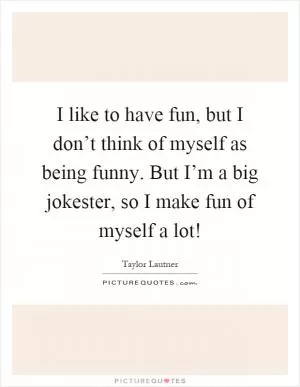 I like to have fun, but I don’t think of myself as being funny. But I’m a big jokester, so I make fun of myself a lot! Picture Quote #1
