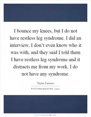 I bounce my knees, but I do not have restless leg syndrome. I did an interview, I don’t even know who it was with, and they said I told them I have restless leg syndrome and it distracts me from my work. I do not have any syndrome Picture Quote #1