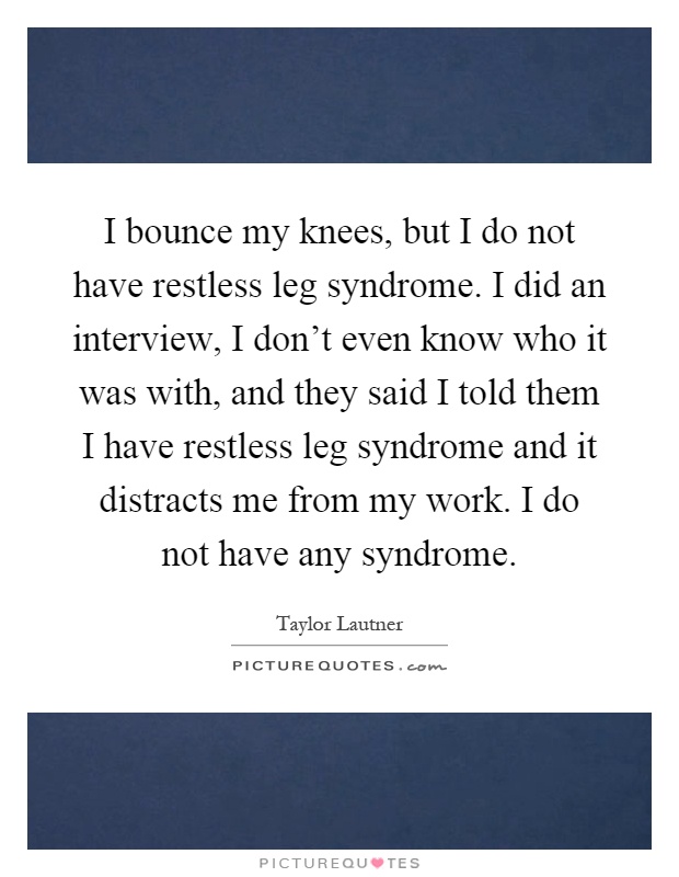 I bounce my knees, but I do not have restless leg syndrome. I did an interview, I don't even know who it was with, and they said I told them I have restless leg syndrome and it distracts me from my work. I do not have any syndrome Picture Quote #1