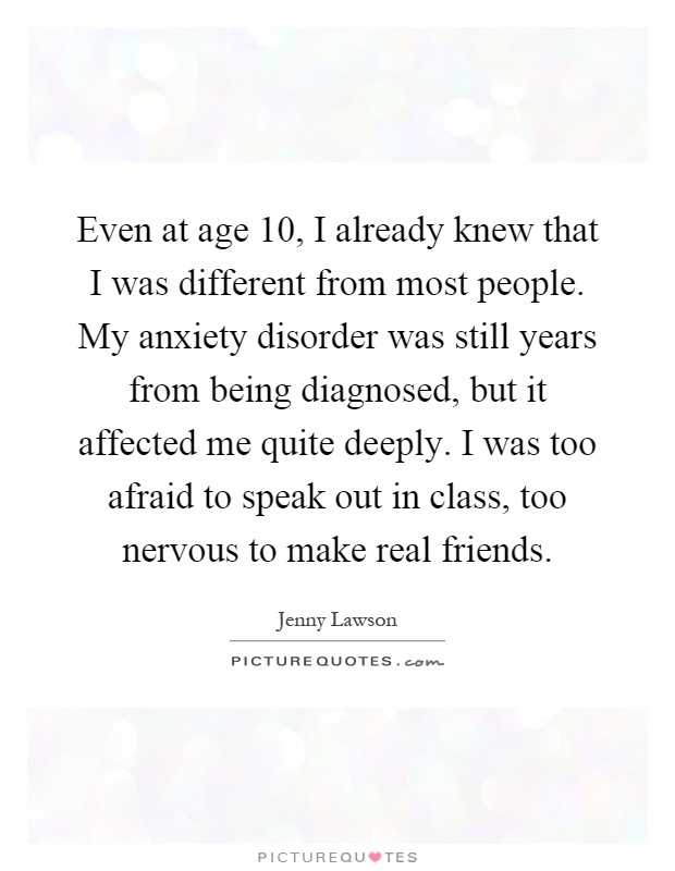 Even at age 10, I already knew that I was different from most people. My anxiety disorder was still years from being diagnosed, but it affected me quite deeply. I was too afraid to speak out in class, too nervous to make real friends Picture Quote #1