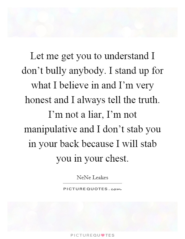 Let me get you to understand I don't bully anybody. I stand up for what I believe in and I'm very honest and I always tell the truth. I'm not a liar, I'm not manipulative and I don't stab you in your back because I will stab you in your chest Picture Quote #1
