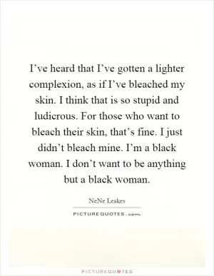 I’ve heard that I’ve gotten a lighter complexion, as if I’ve bleached my skin. I think that is so stupid and ludicrous. For those who want to bleach their skin, that’s fine. I just didn’t bleach mine. I’m a black woman. I don’t want to be anything but a black woman Picture Quote #1
