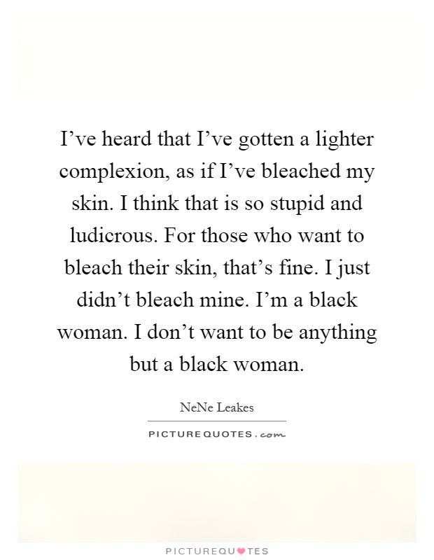 I've heard that I've gotten a lighter complexion, as if I've bleached my skin. I think that is so stupid and ludicrous. For those who want to bleach their skin, that's fine. I just didn't bleach mine. I'm a black woman. I don't want to be anything but a black woman Picture Quote #1