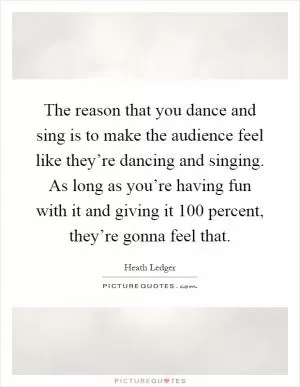 The reason that you dance and sing is to make the audience feel like they’re dancing and singing. As long as you’re having fun with it and giving it 100 percent, they’re gonna feel that Picture Quote #1