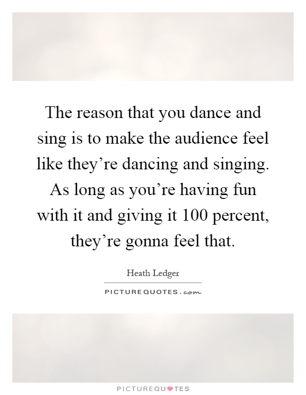 The reason that you dance and sing is to make the audience feel like they're dancing and singing. As long as you're having fun with it and giving it 100 percent, they're gonna feel that Picture Quote #1