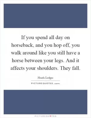 If you spend all day on horseback, and you hop off, you walk around like you still have a horse between your legs. And it affects your shoulders. They fall Picture Quote #1