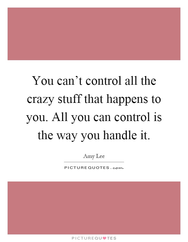 You can't control all the crazy stuff that happens to you. All you can control is the way you handle it Picture Quote #1