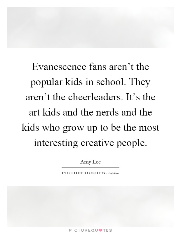 Evanescence fans aren't the popular kids in school. They aren't the cheerleaders. It's the art kids and the nerds and the kids who grow up to be the most interesting creative people Picture Quote #1
