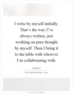 I write by myself initially. That’s the way I’ve always written, just working on pure thought by myself. Then I bring it to the table with whoever I’m collaborating with Picture Quote #1
