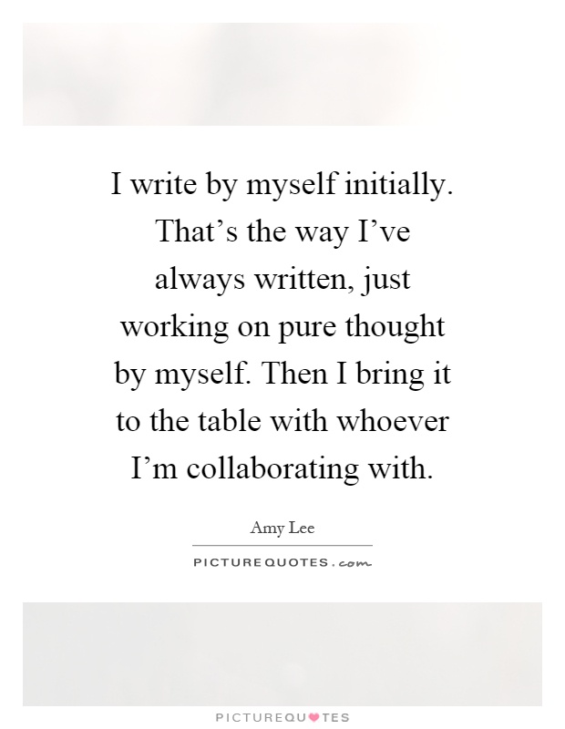 I write by myself initially. That's the way I've always written, just working on pure thought by myself. Then I bring it to the table with whoever I'm collaborating with Picture Quote #1