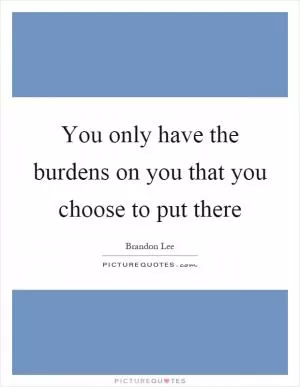 You only have the burdens on you that you choose to put there Picture Quote #1