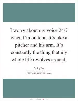 I worry about my voice 24/7 when I’m on tour. It’s like a pitcher and his arm. It’s constantly the thing that my whole life revolves around Picture Quote #1
