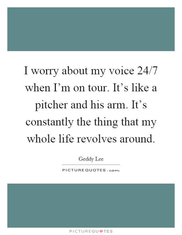 I worry about my voice 24/7 when I'm on tour. It's like a pitcher and his arm. It's constantly the thing that my whole life revolves around Picture Quote #1