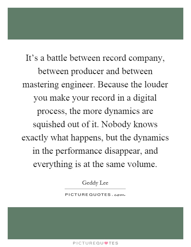 It's a battle between record company, between producer and between mastering engineer. Because the louder you make your record in a digital process, the more dynamics are squished out of it. Nobody knows exactly what happens, but the dynamics in the performance disappear, and everything is at the same volume Picture Quote #1